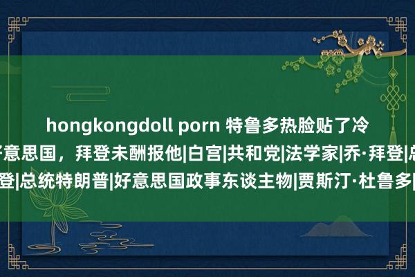 hongkongdoll porn 特鲁多热脸贴了冷屁股，敞舒怀抱拥抱跪舔好意思国，拜登未酬报他|白宫|共和党|法学家|乔·拜登|总统特朗普|好意思国政事东谈主物|贾斯汀·杜鲁多|加拿大政事东谈主物