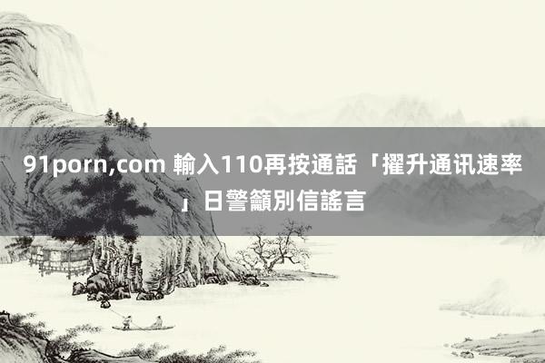 91porn,com 輸入110再按通話「擢升通讯速率」　日警籲別信謠言