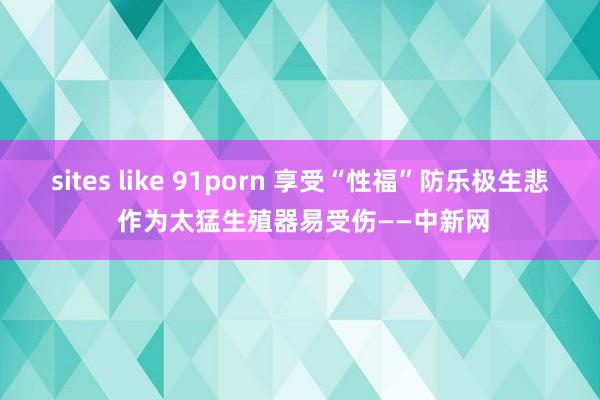 sites like 91porn 享受“性福”防乐极生悲 作为太猛生殖器易受伤——中新网