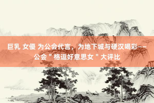 巨乳 女優 为公会代言,为地下城与硬汉喝彩——公会"格逗好意思女"大评比