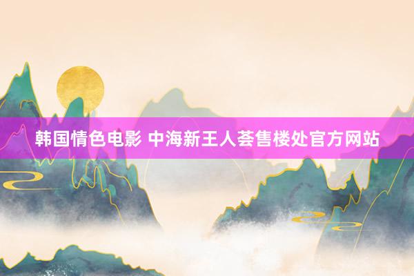 韩国情色电影 中海新王人荟售楼处官方网站