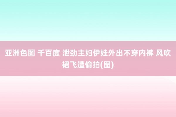 亚洲色图 千百度 泄劲主妇伊娃外出不穿内裤 风吹裙飞遭偷拍(图)