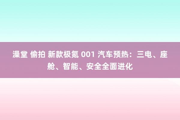 澡堂 偷拍 新款极氪 001 汽车预热：三电、座舱、智能、安全全面进化