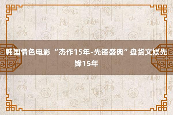 韩国情色电影 “杰作15年-先锋盛典”盘货文娱先锋15年