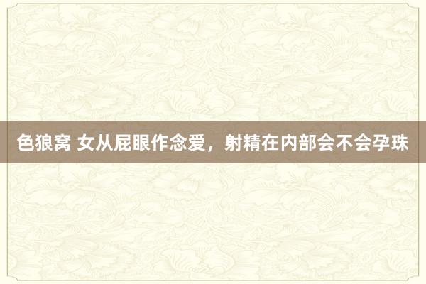 色狼窝 女从屁眼作念爱，射精在内部会不会孕珠