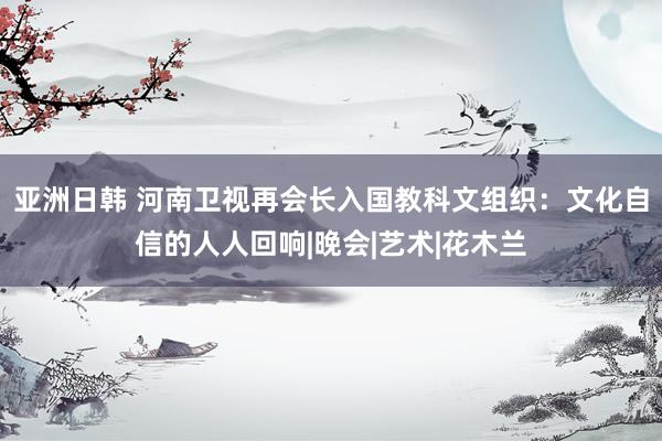 亚洲日韩 河南卫视再会长入国教科文组织：文化自信的人人回响|晚会|艺术|花木兰