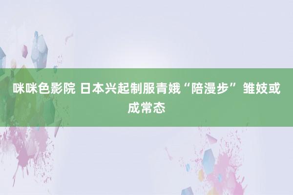 咪咪色影院 日本兴起制服青娥“陪漫步” 雏妓或成常态