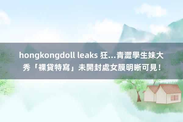 hongkongdoll leaks 狂...青澀學生妹大秀「裸貸特寫」　未開封處女膜明晰可見！