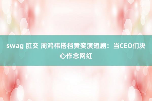 swag 肛交 周鸿祎搭档黄奕演短剧：当CEO们决心作念网红