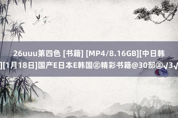 26uuu第四色 [书籍] [MP4/8.16GB][中日韩][1月18日]国产E日本E韩国㊣精彩书籍@30部㊣√3√