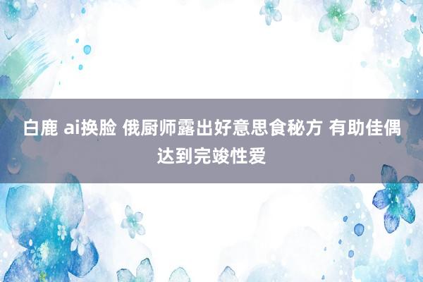 白鹿 ai换脸 俄厨师露出好意思食秘方 有助佳偶达到完竣性爱