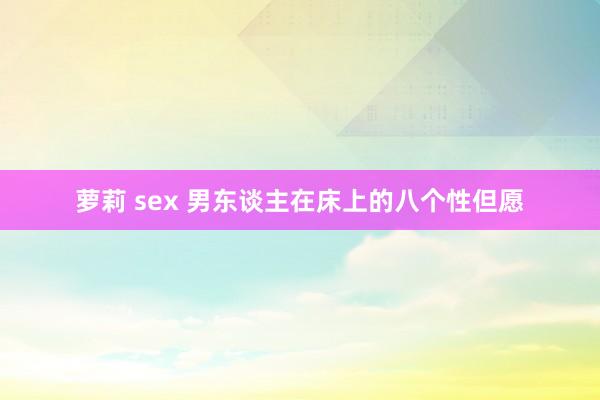 萝莉 sex 男东谈主在床上的八个性但愿