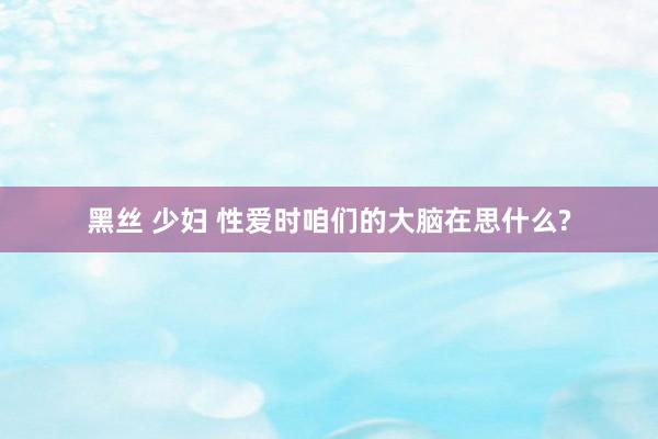 黑丝 少妇 性爱时咱们的大脑在思什么?