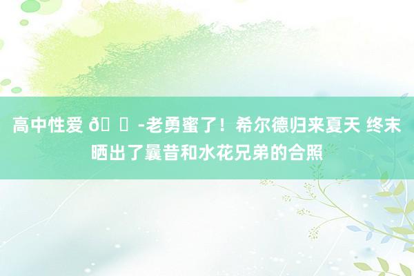 高中性爱 😭老勇蜜了！希尔德归来夏天 终末晒出了曩昔和水花兄弟的合照