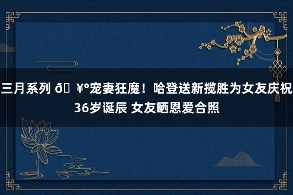 三月系列 🥰宠妻狂魔！哈登送新揽胜为女友庆祝36岁诞辰 女友晒恩爱合照