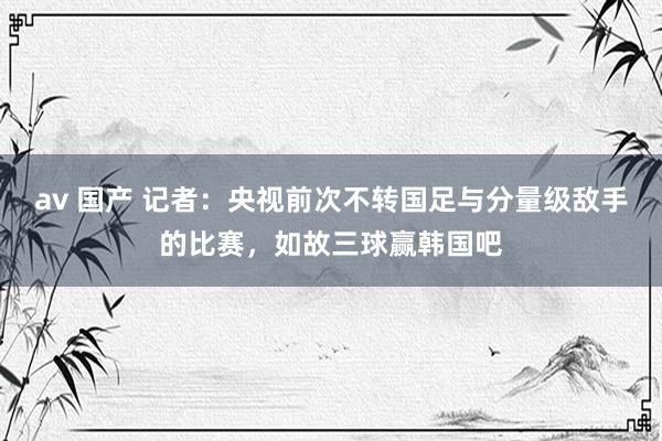 av 国产 记者：央视前次不转国足与分量级敌手的比赛，如故三球赢韩国吧