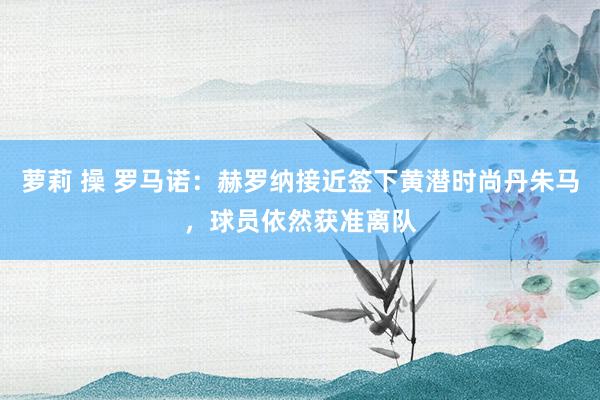 萝莉 操 罗马诺：赫罗纳接近签下黄潜时尚丹朱马，球员依然获准离队