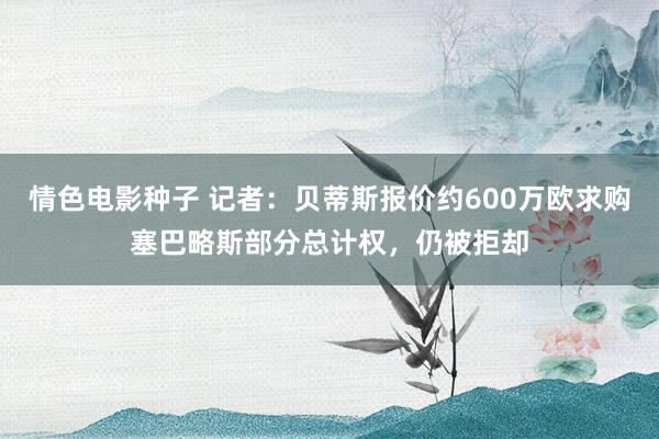 情色电影种子 记者：贝蒂斯报价约600万欧求购塞巴略斯部分总计权，仍被拒却
