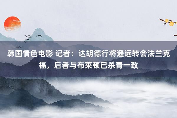 韩国情色电影 记者：达胡德行将遥远转会法兰克福，后者与布莱顿已杀青一致