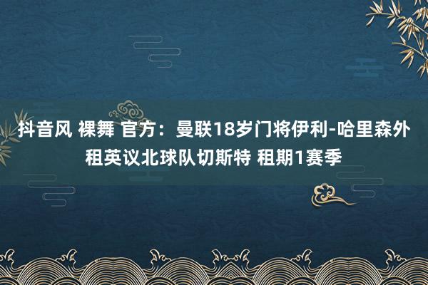 抖音风 裸舞 官方：曼联18岁门将伊利-哈里森外租英议北球队切斯特 租期1赛季