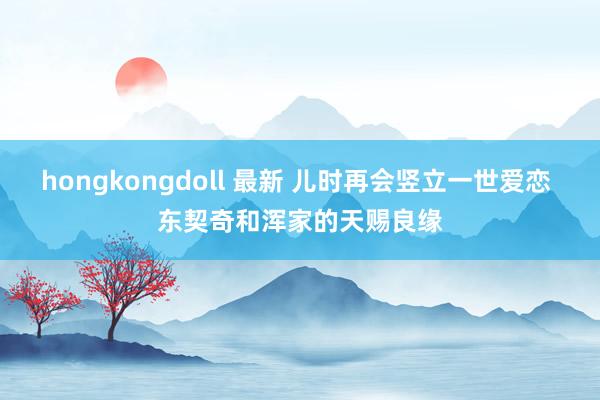 hongkongdoll 最新 儿时再会竖立一世爱恋 东契奇和浑家的天赐良缘