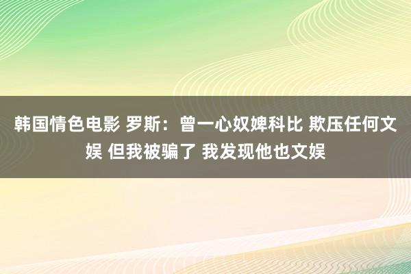 韩国情色电影 罗斯：曾一心奴婢科比 欺压任何文娱 但我被骗了 我发现他也文娱