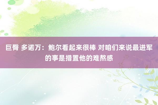 巨臀 多诺万：鲍尔看起来很棒 对咱们来说最进军的事是措置他的难熬感