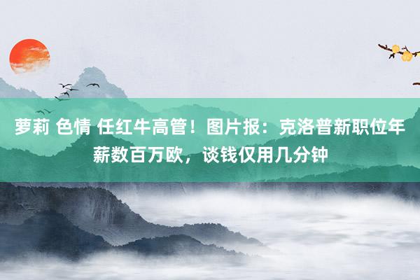 萝莉 色情 任红牛高管！图片报：克洛普新职位年薪数百万欧，谈钱仅用几分钟