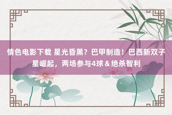情色电影下载 星光昏黑？巴甲制造！巴西新双子星崛起，两场参与4球＆绝杀智利