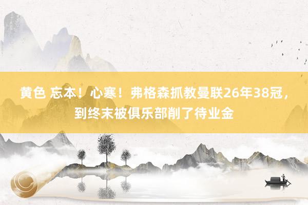黄色 忘本！心寒！弗格森抓教曼联26年38冠，到终末被俱乐部削了待业金