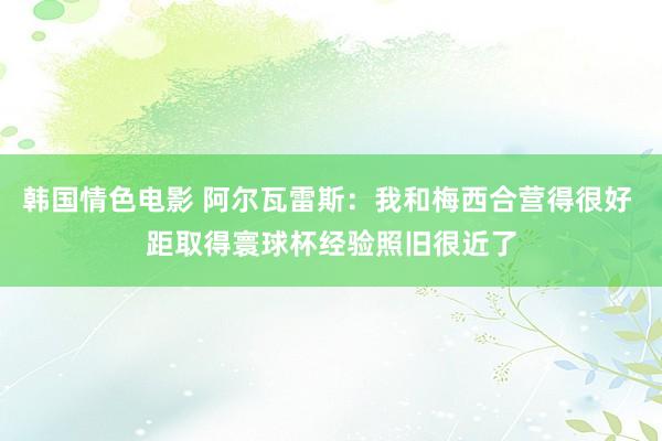韩国情色电影 阿尔瓦雷斯：我和梅西合营得很好 距取得寰球杯经验照旧很近了