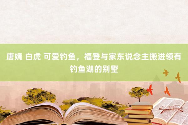 唐嫣 白虎 可爱钓鱼，福登与家东说念主搬进领有钓鱼湖的别墅