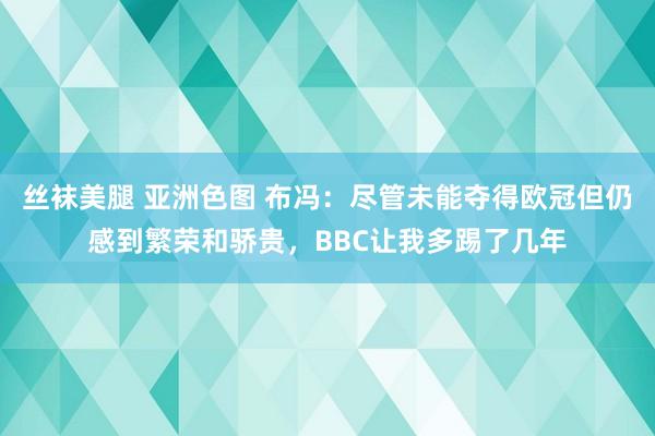 丝袜美腿 亚洲色图 布冯：尽管未能夺得欧冠但仍感到繁荣和骄贵，BBC让我多踢了几年