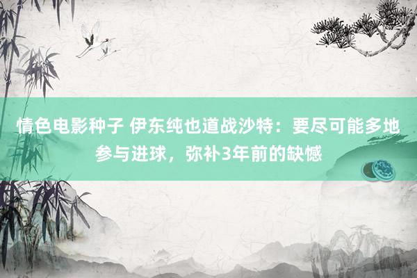 情色电影种子 伊东纯也道战沙特：要尽可能多地参与进球，弥补3年前的缺憾