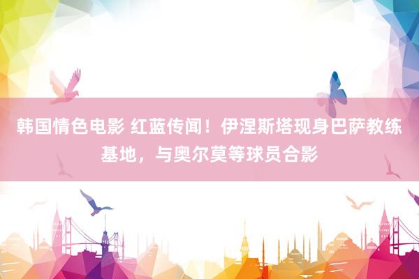 韩国情色电影 红蓝传闻！伊涅斯塔现身巴萨教练基地，与奥尔莫等球员合影
