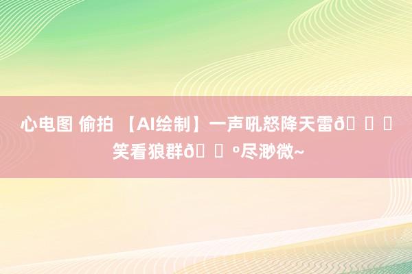 心电图 偷拍 【AI绘制】一声吼怒降天雷🚀 笑看狼群🐺尽渺微~