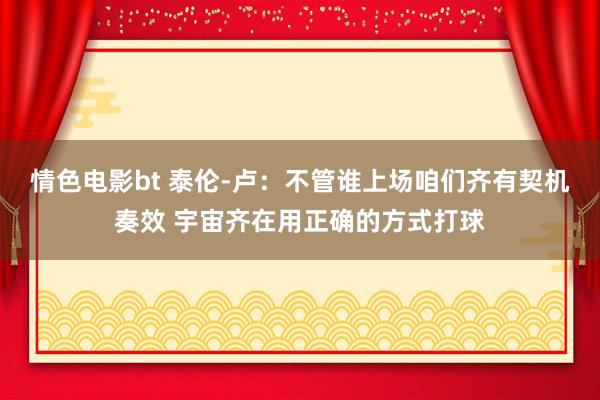 情色电影bt 泰伦-卢：不管谁上场咱们齐有契机奏效 宇宙齐在用正确的方式打球