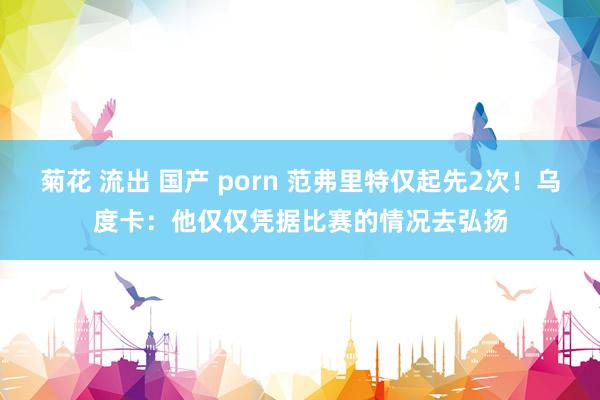 菊花 流出 国产 porn 范弗里特仅起先2次！乌度卡：他仅仅凭据比赛的情况去弘扬