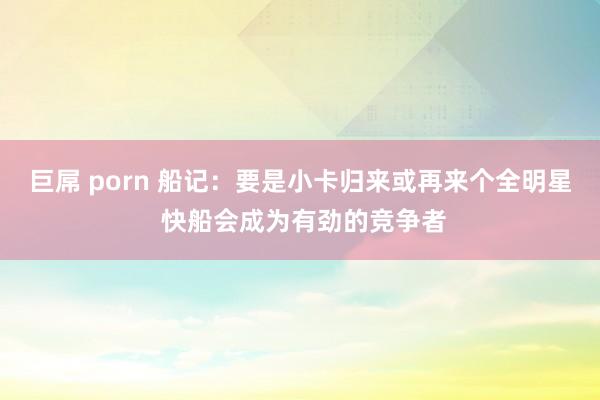 巨屌 porn 船记：要是小卡归来或再来个全明星 快船会成为有劲的竞争者