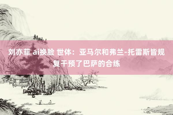 刘亦菲 ai换脸 世体：亚马尔和弗兰-托雷斯皆规复干预了巴萨的合练