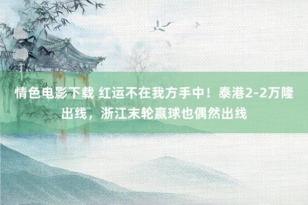 情色电影下载 红运不在我方手中！泰港2-2万隆出线，浙江末轮赢球也偶然出线