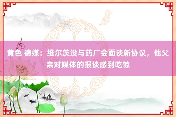 黄色 德媒：维尔茨没与药厂会面谈新协议，他父亲对媒体的报谈感到吃惊