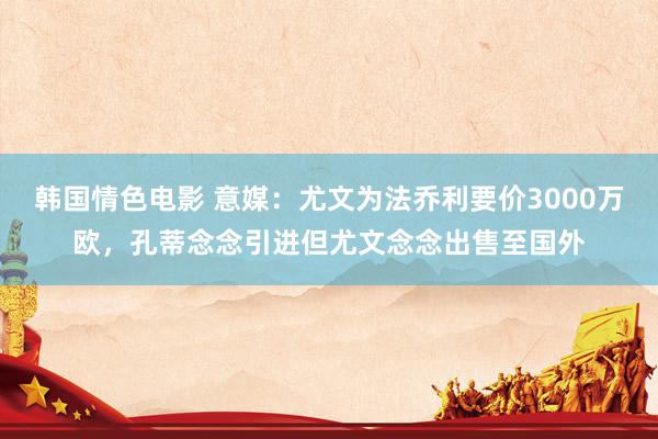 韩国情色电影 意媒：尤文为法乔利要价3000万欧，孔蒂念念引进但尤文念念出售至国外