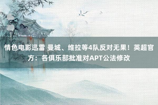情色电影迅雷 曼城、维拉等4队反对无果！英超官方：各俱乐部批准对APT公法修改