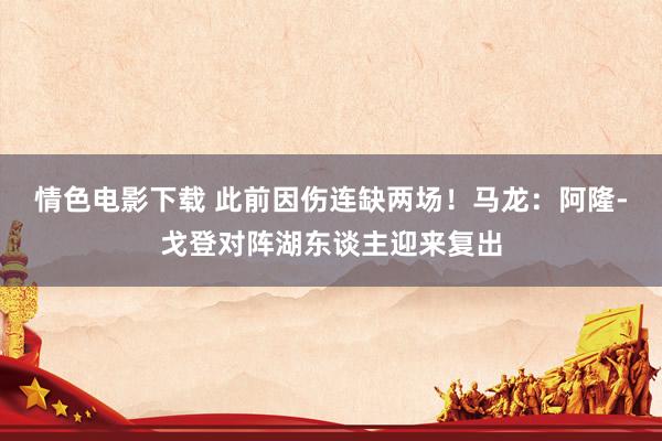 情色电影下载 此前因伤连缺两场！马龙：阿隆-戈登对阵湖东谈主迎来复出