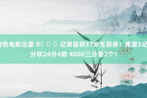 情色电影迅雷 😝记录留到37岁生辰夜！库里5记3分砍24分4助 4000三分差2个！