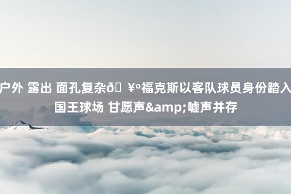 户外 露出 面孔复杂🥺福克斯以客队球员身份踏入国王球场 甘愿声&嘘声并存