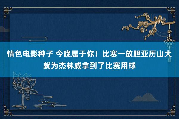 情色电影种子 今晚属于你！比赛一放胆亚历山大就为杰林威拿到了比赛用球