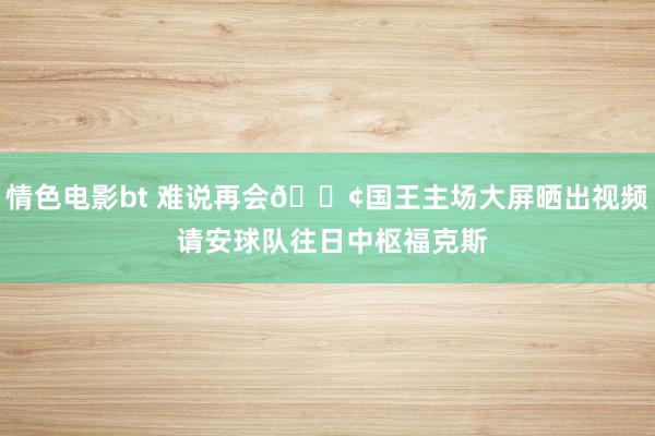 情色电影bt 难说再会😢国王主场大屏晒出视频 请安球队往日中枢福克斯