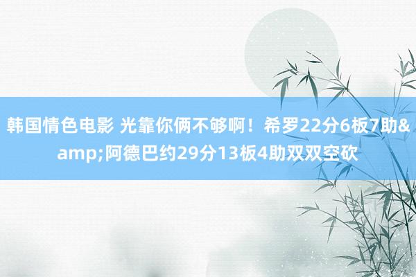 韩国情色电影 光靠你俩不够啊！希罗22分6板7助&阿德巴约29分13板4助双双空砍